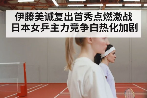 伊藤美诚复出首秀点燃激战 日本女乒主力竞争白热化加剧