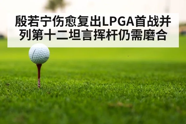 殷若宁伤愈复出LPGA首战并列第十二坦言挥杆仍需磨合